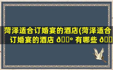 菏泽适合订婚宴的酒店(菏泽适合订婚宴的酒店 🐺 有哪些 🌷 )
